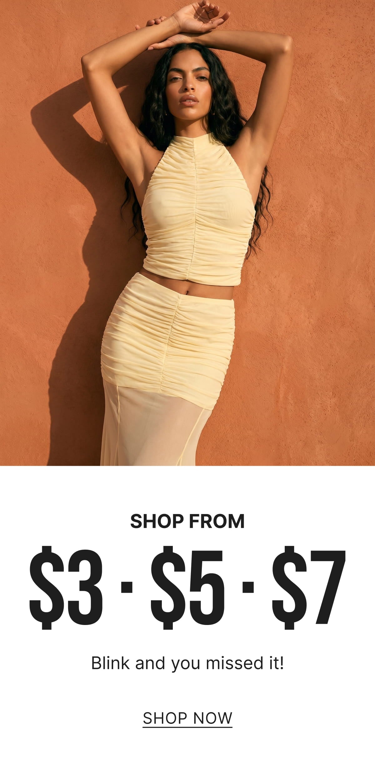 SHOP FROM $3 - $5 - $7
Blink and you missed it!
SHOP NOW