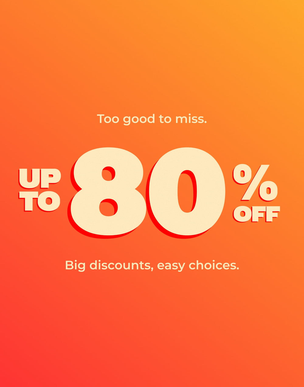 Too good to miss.
UP TO 80% OFF
Big discounts, easy choices.
