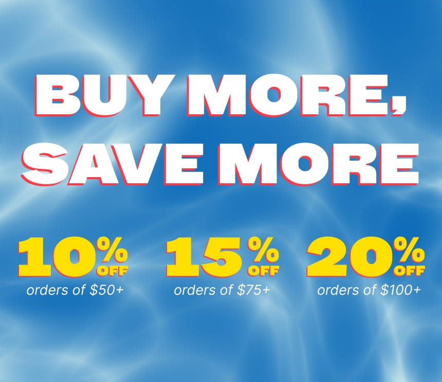 BUY MORE, SAVE MORE 10% OFF ORDERS OF $50+ 15% OFF ORDERS OF $75+ 20% OFF ORDERS OF $100+