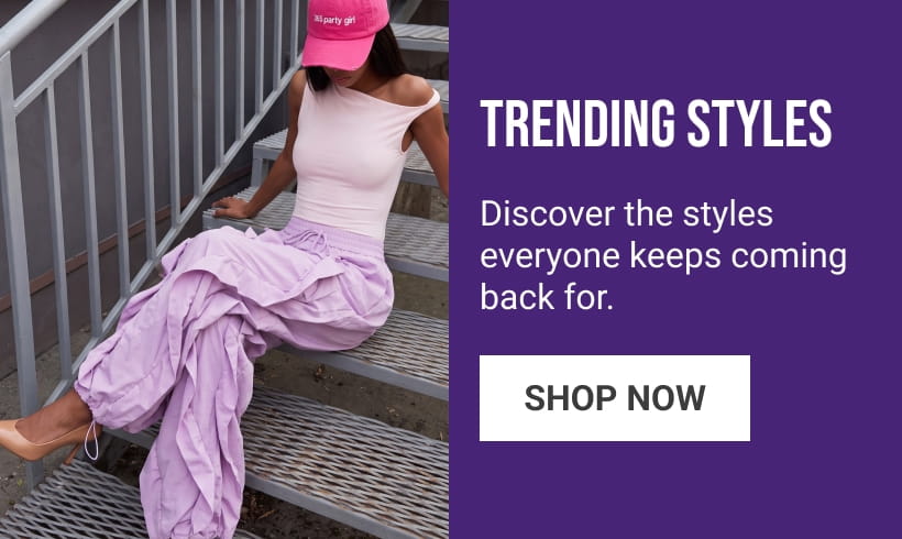 TRENDING STYLES
Discover the styles everyone keeps coming back for. 
SHOP NOW